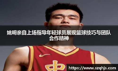 姚明亲自上场指导年轻球员展现篮球技巧与团队合作精神