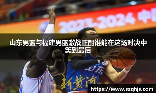 山东男篮与福建男篮激战正酣谁能在这场对决中笑到最后